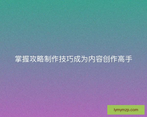 掌握攻略制作技巧成为内容创作高手
