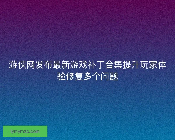 游侠网发布最新游戏补丁合集提升玩家体验修复多个问题