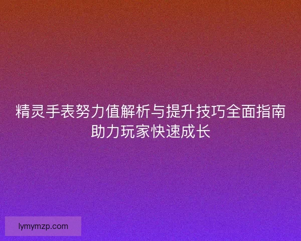 精灵手表努力值解析与提升技巧全面指南助力玩家快速成长