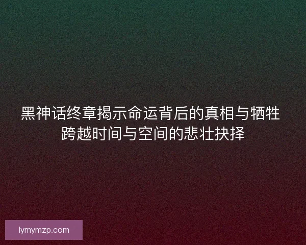 黑神话终章揭示命运背后的真相与牺牲 跨越时间与空间的悲壮抉择