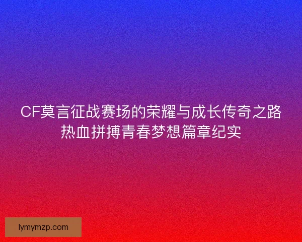 CF莫言征战赛场的荣耀与成长传奇之路热血拼搏青春梦想篇章纪实