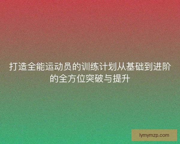 打造全能运动员的训练计划从基础到进阶的全方位突破与提升