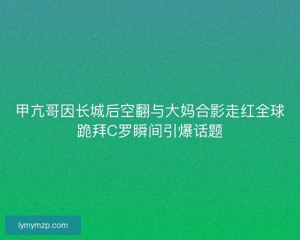 甲亢哥因长城后空翻与大妈合影走红全球跪拜C罗瞬间引爆话题