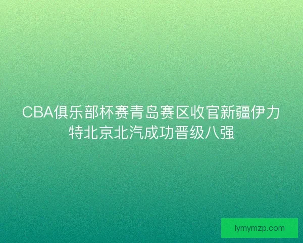 CBA俱乐部杯赛青岛赛区收官新疆伊力特北京北汽成功晋级八强 CBA俱乐部杯赛青岛赛区收官新疆伊力特北京北汽成功晋级八强