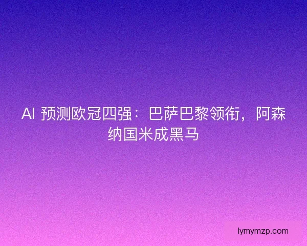 AI 预测欧冠四强：巴萨巴黎领衔，阿森纳国米成黑马