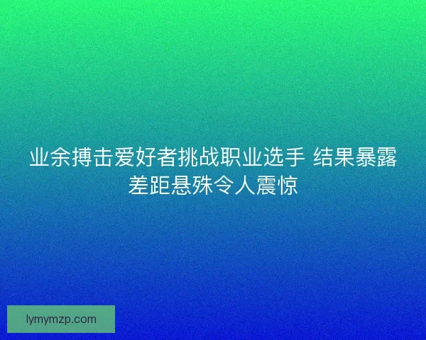 业余搏击爱好者挑战职业选手 结果暴露差距悬殊令人震惊