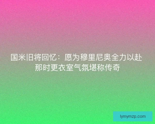 国米旧将回忆：愿为穆里尼奥全力以赴 那时更衣室气氛堪称传奇