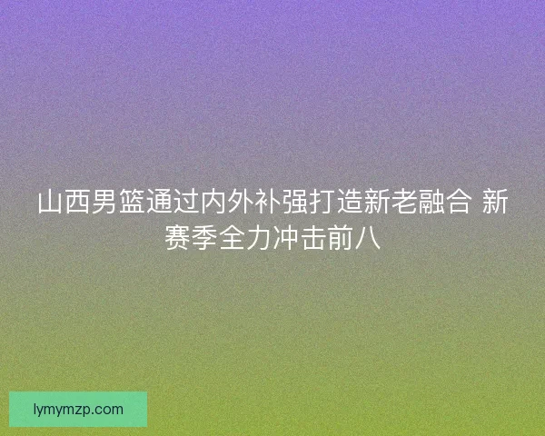 山西男篮通过内外补强打造新老融合 新赛季全力冲击前八