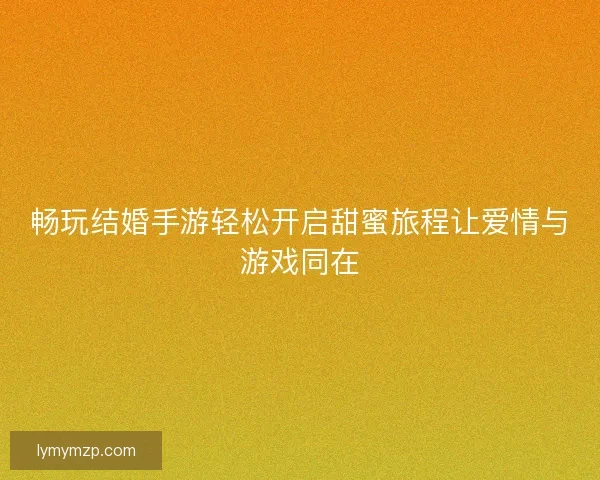 畅玩结婚手游轻松开启甜蜜旅程让爱情与游戏同在