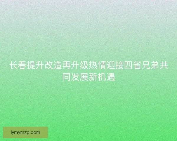 长春提升改造再升级热情迎接四省兄弟共同发展新机遇