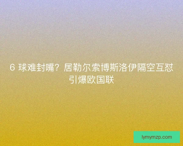 6 球难封嘴？居勒尔索博斯洛伊隔空互怼引爆欧国联