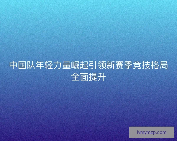 中国队年轻力量崛起引领新赛季竞技格局全面提升 中国队年轻力量崛起引领新赛季竞技格局全面提升