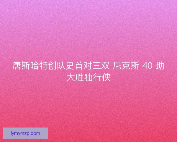 唐斯哈特创队史首对三双 尼克斯 40 助大胜独行侠