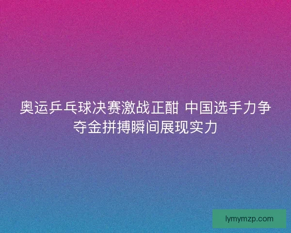 奥运乒乓球决赛激战正酣 中国选手力争夺金拼搏瞬间展现实力