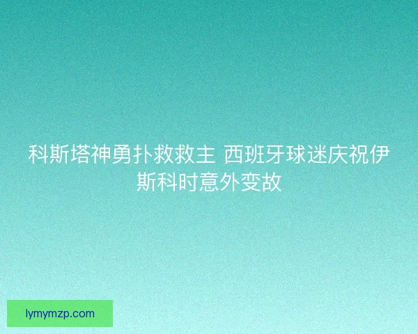 科斯塔神勇扑救救主 西班牙球迷庆祝伊斯科时意外变故