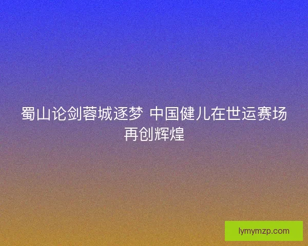 蜀山论剑蓉城逐梦 中国健儿在世运赛场再创辉煌 蜀山论剑蓉城逐梦 中国健儿在世运赛场再创辉煌