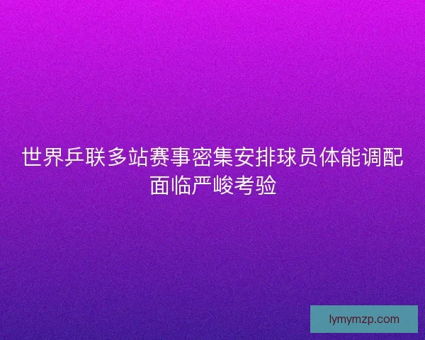 世界乒联多站赛事密集安排球员体能调配面临严峻考验