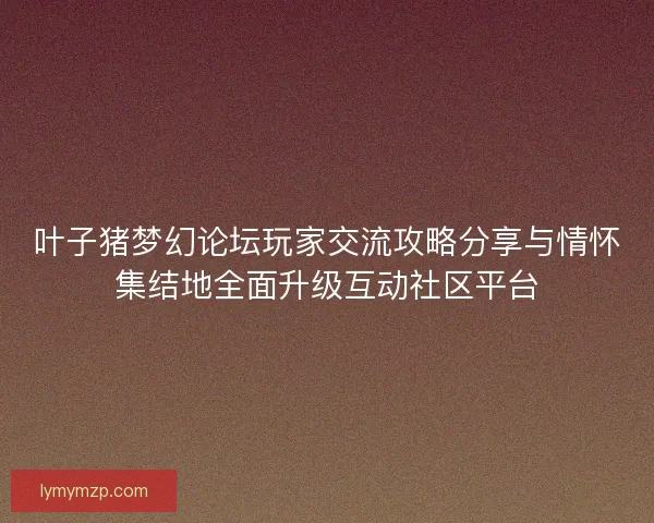 叶子猪梦幻论坛玩家交流攻略分享与情怀集结地全面升级互动社区平台