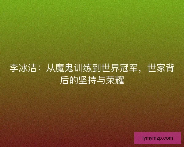 李冰洁：从魔鬼训练到世界冠军，世家背后的坚持与荣耀