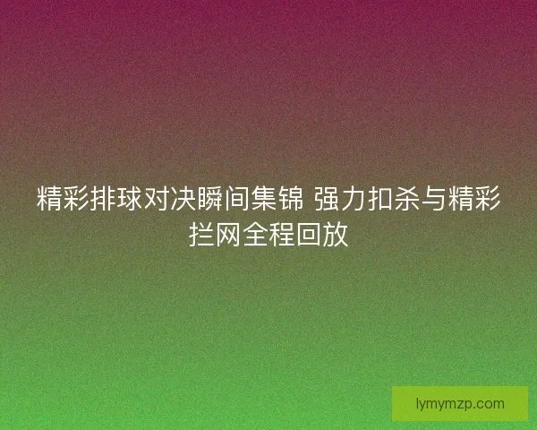 精彩排球对决瞬间集锦 强力扣杀与精彩拦网全程回放