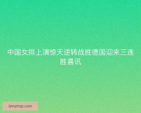 中国女排上演惊天逆转战胜德国迎来三连胜喜讯 中国女排上演惊天逆转战胜德国迎来三连胜喜讯
