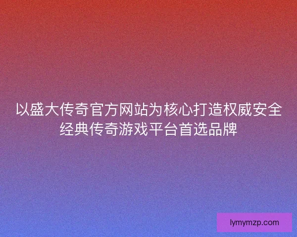 以盛大传奇官方网站为核心打造权威安全经典传奇游戏平台首选品牌 以盛大传奇官方网站为核心打造权威安全经典传奇游戏平台首选品牌