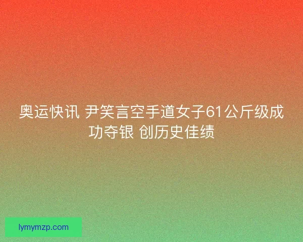 奥运快讯 尹笑言空手道女子61公斤级成功夺银 创历史佳绩 奥运快讯 尹笑言空手道女子61公斤级成功夺银 创历史佳绩