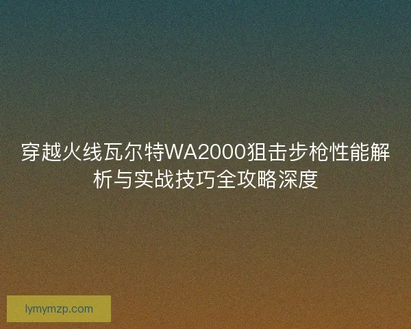 穿越火线瓦尔特WA2000狙击步枪性能解析与实战技巧全攻略深度