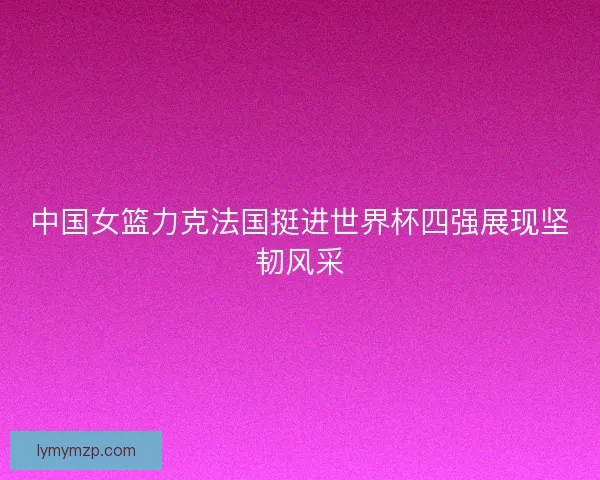 中国女篮力克法国挺进世界杯四强展现坚韧风采 中国女篮力克法国挺进世界杯四强展现坚韧风采