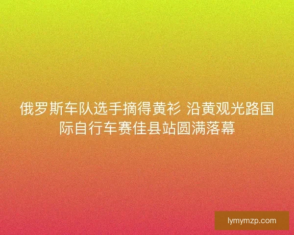 俄罗斯车队选手摘得黄衫 沿黄观光路国际自行车赛佳县站圆满落幕