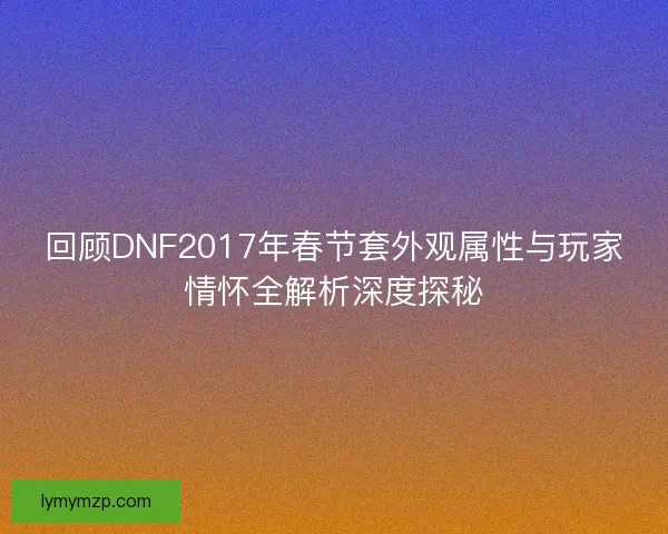 回顾DNF2017年春节套外观属性与玩家情怀全解析深度探秘 回顾DNF2017年春节套外观属性与玩家情怀全解析深度探秘