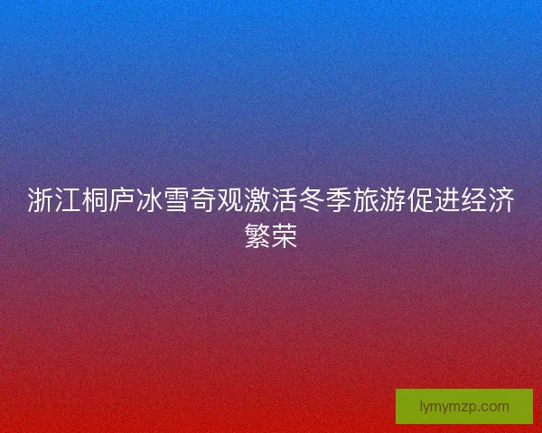 浙江桐庐冰雪奇观激活冬季旅游促进经济繁荣