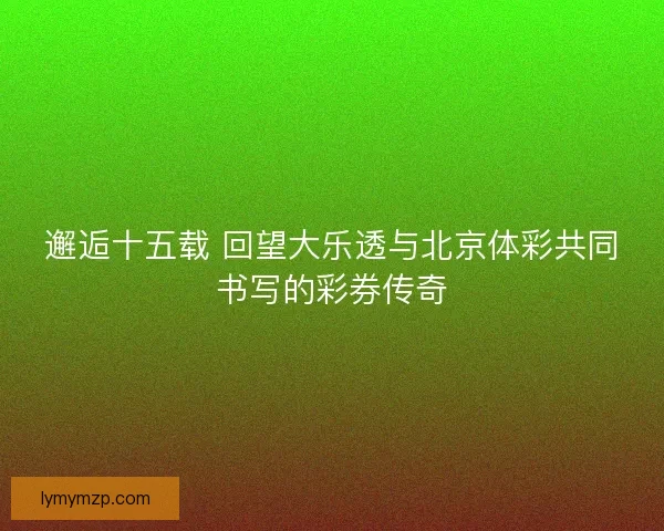 邂逅十五载 回望大乐透与北京体彩共同书写的彩券传奇 邂逅十五载 回望大乐透与北京体彩共同书写的彩券传奇