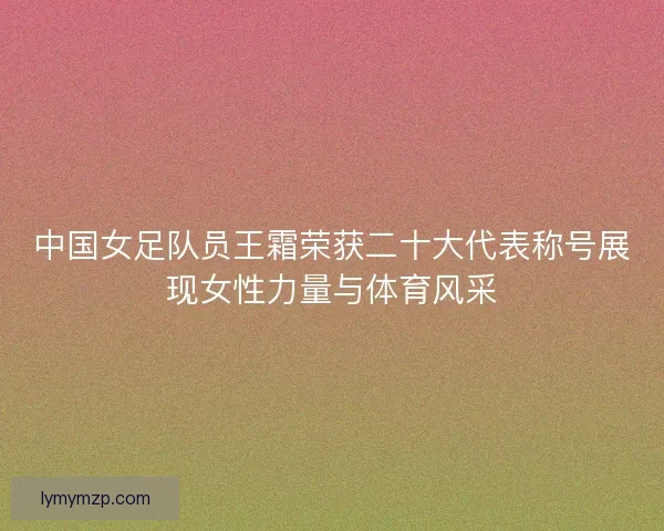 中国女足队员王霜荣获二十大代表称号展现女性力量与体育风采 中国女足队员王霜荣获二十大代表称号展现女性力量与体育风采
