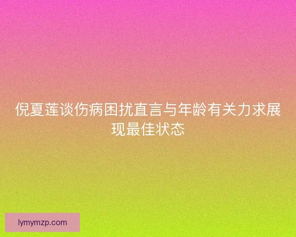 倪夏莲谈伤病困扰直言与年龄有关力求展现最佳状态 倪夏莲谈伤病困扰直言与年龄有关力求展现最佳状态