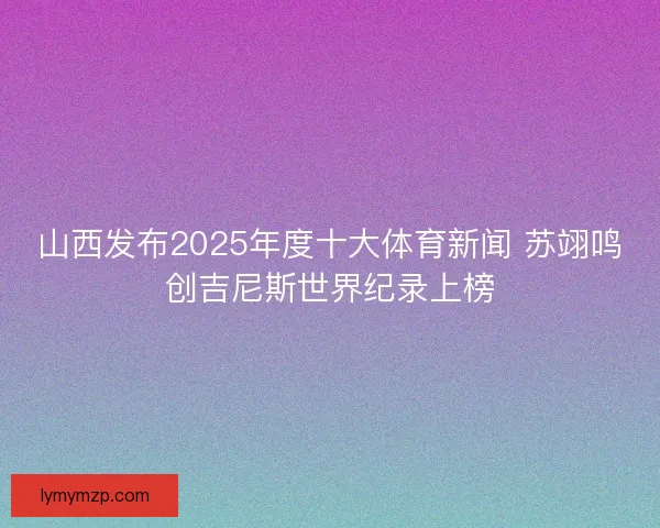 山西发布2025年度十大体育新闻 苏翊鸣创吉尼斯世界纪录上榜 山西发布2025年度十大体育新闻 苏翊鸣创吉尼斯世界纪录上榜