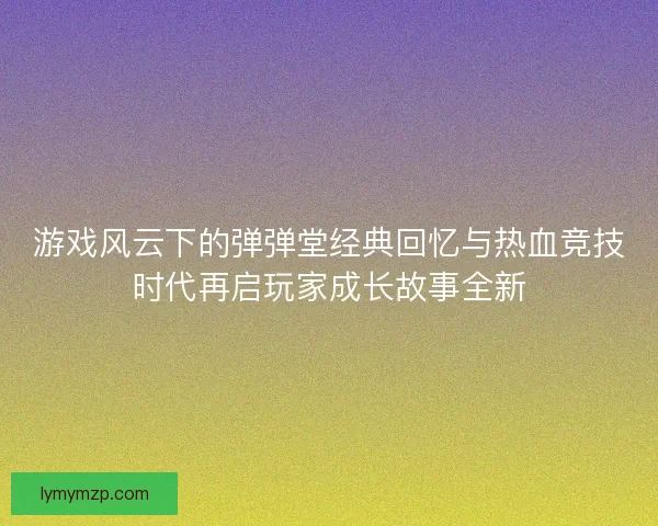 游戏风云下的弹弹堂经典回忆与热血竞技时代再启玩家成长故事全新 游戏风云下的弹弹堂经典回忆与热血竞技时代再启玩家成长故事全新