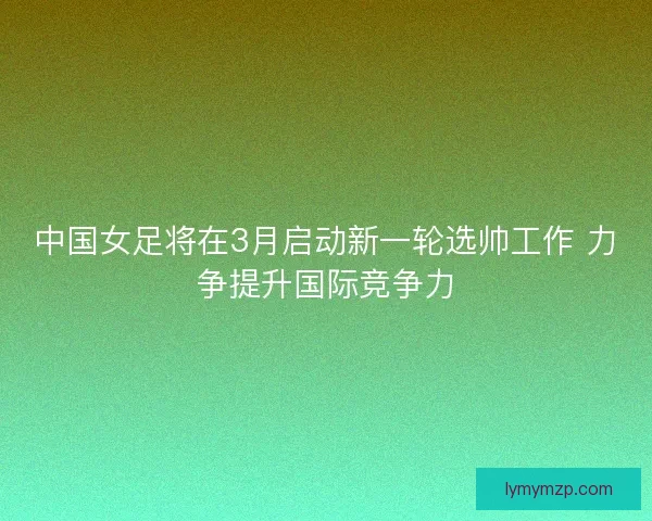 中国女足将在3月启动新一轮选帅工作 力争提升国际竞争力
