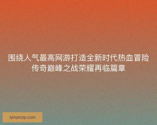 围绕人气最高网游打造全新时代热血冒险传奇巅峰之战荣耀再临篇章