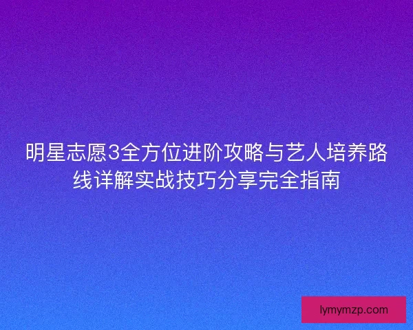 明星志愿3全方位进阶攻略与艺人培养路线详解实战技巧分享完全指南