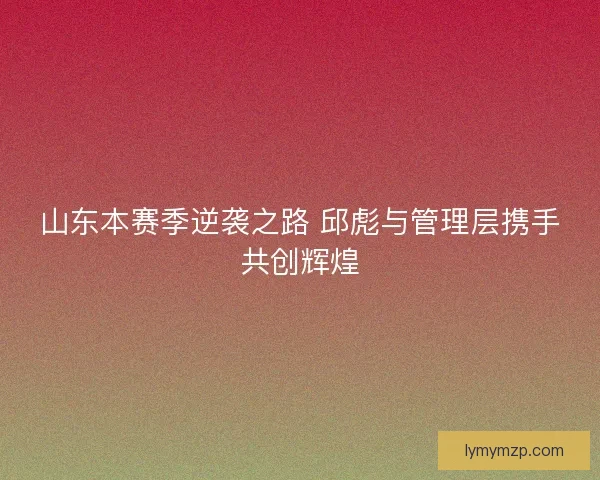 山东本赛季逆袭之路 邱彪与管理层携手共创辉煌
