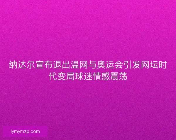 纳达尔宣布退出温网与奥运会引发网坛时代变局球迷情感震荡