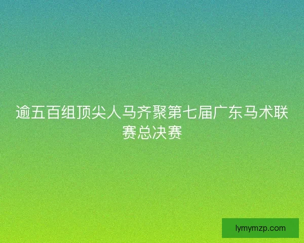 逾五百组顶尖人马齐聚第七届广东马术联赛总决赛