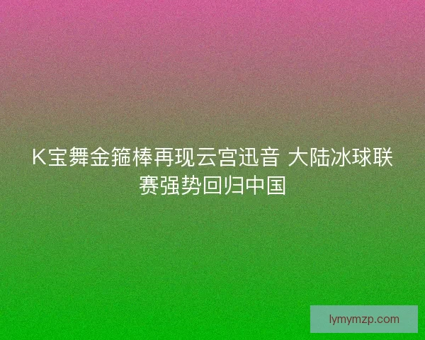 K宝舞金箍棒再现云宫迅音 大陆冰球联赛强势回归中国