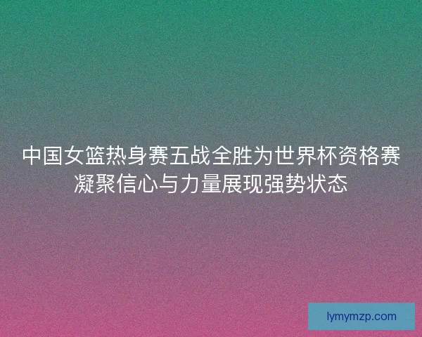 中国女篮热身赛五战全胜为世界杯资格赛凝聚信心与力量展现强势状态