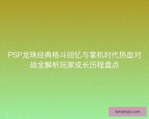PSP龙珠经典格斗回忆与掌机时代热血对战全解析玩家成长历程盘点