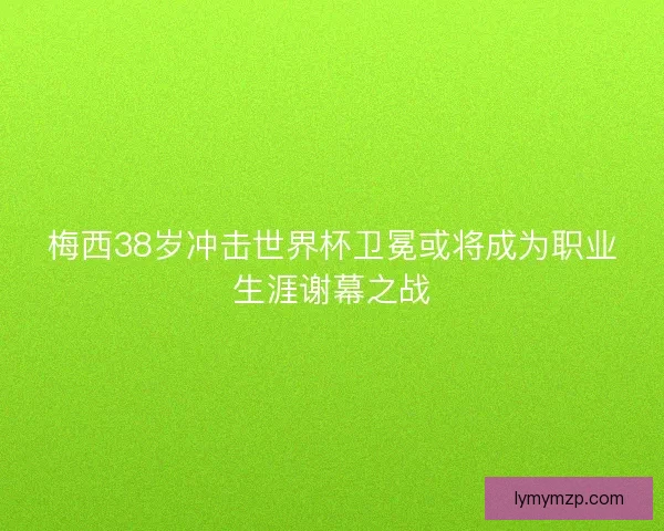 梅西38岁冲击世界杯卫冕或将成为职业生涯谢幕之战